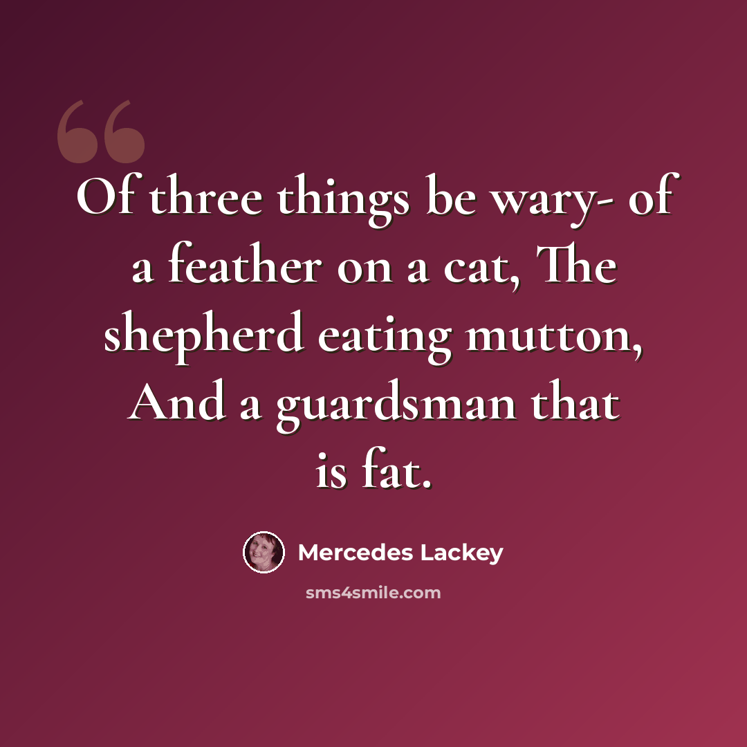 “Of three things be wary- of a feather on a cat, The shepherd eating mutton, And a guardsman that is fat.” quote by Mercedes Lackey