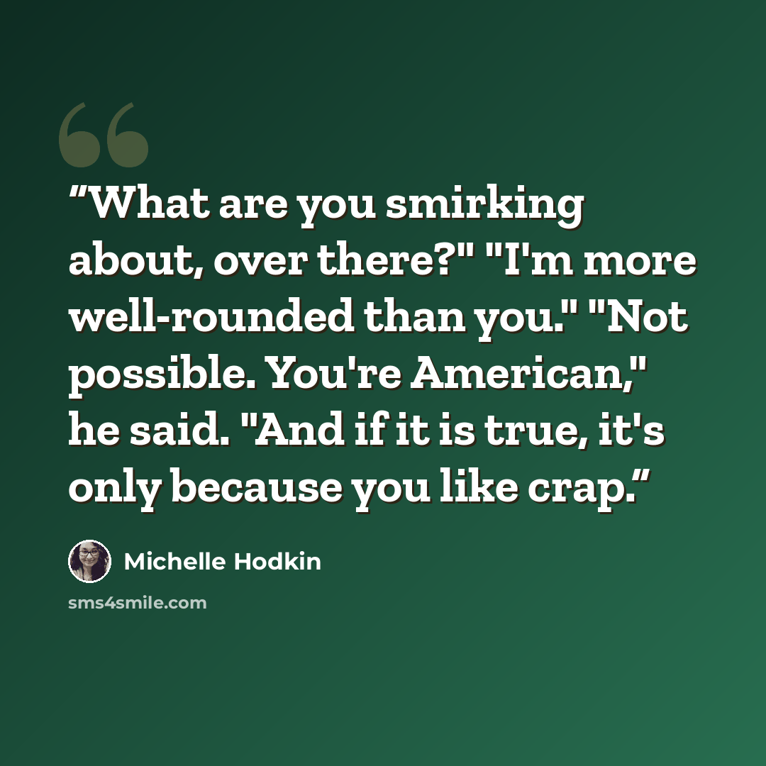 “What are you smirking about, over there?" "I'm more well-rounded than you." "Not possible. You're American," he said. "And if it is true, it's only because you like crap.” quote by Michelle Hodkin