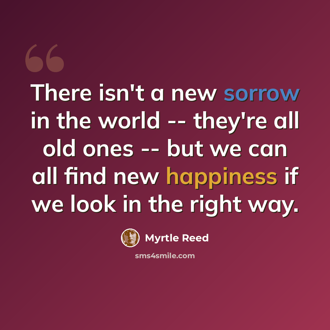 “There isn't a new sorrow in the world -- they're all old ones -- but we can all find new happiness if we look in the right way.” quote by Myrtle Reed