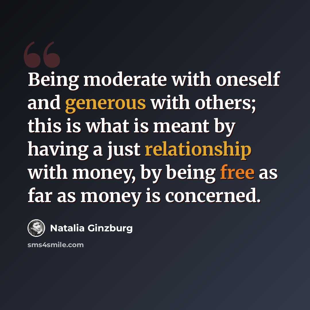 “Being moderate with oneself and generous with others; this is what is meant by having a just relationship with money, by being free as far as money is concerned.” quote by Natalia Ginzburg