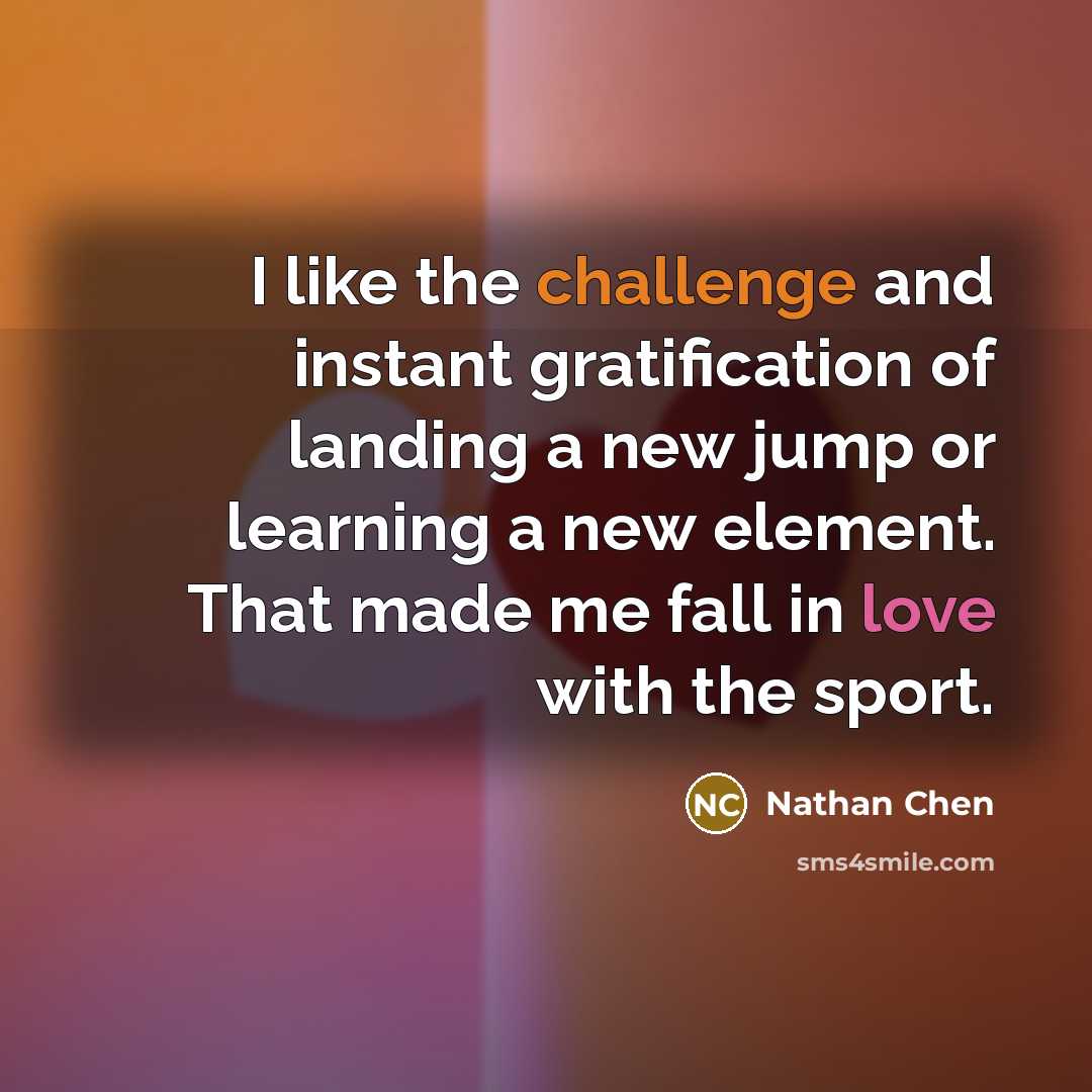 “I like the challenge and instant gratification of landing a new jump or learning a new element. That made me fall in love with the sport.” quote by Nathan Chen