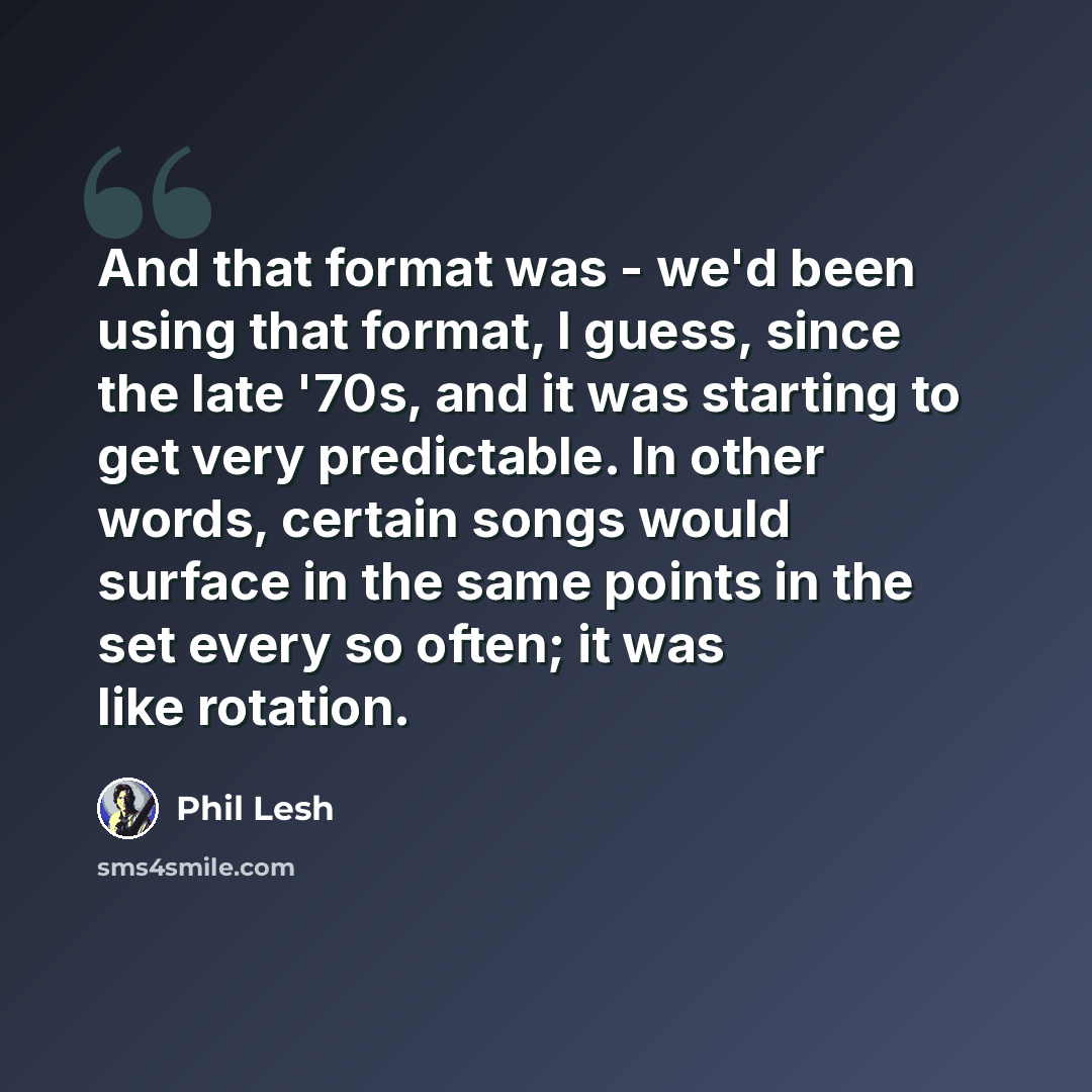 “And that format was - we'd been using that format, I guess, since the late '70s, and it was starting to get very predictable. In other words, certain songs would surface in the same points in the set every so often; it was like rotation.” quote by Phil Lesh