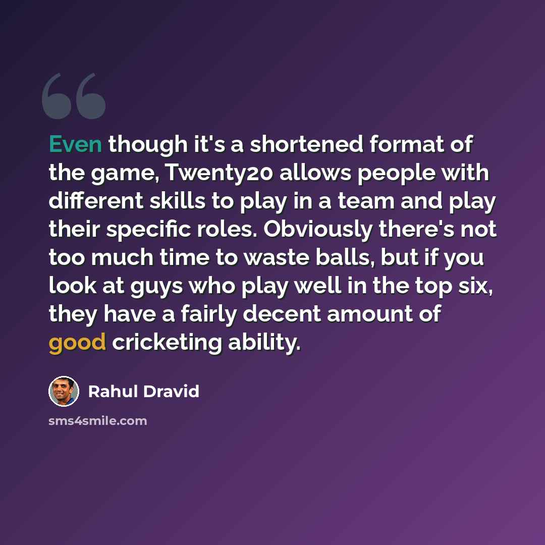 “Even though it's a shortened format of the game, Twenty20 allows people with different skills to play in a team and play their specific roles. Obviously there's not too much time to waste balls, but if you look at guys who play well in the top six, they have a fairly decent amount of good…” quote by Rahul Dravid