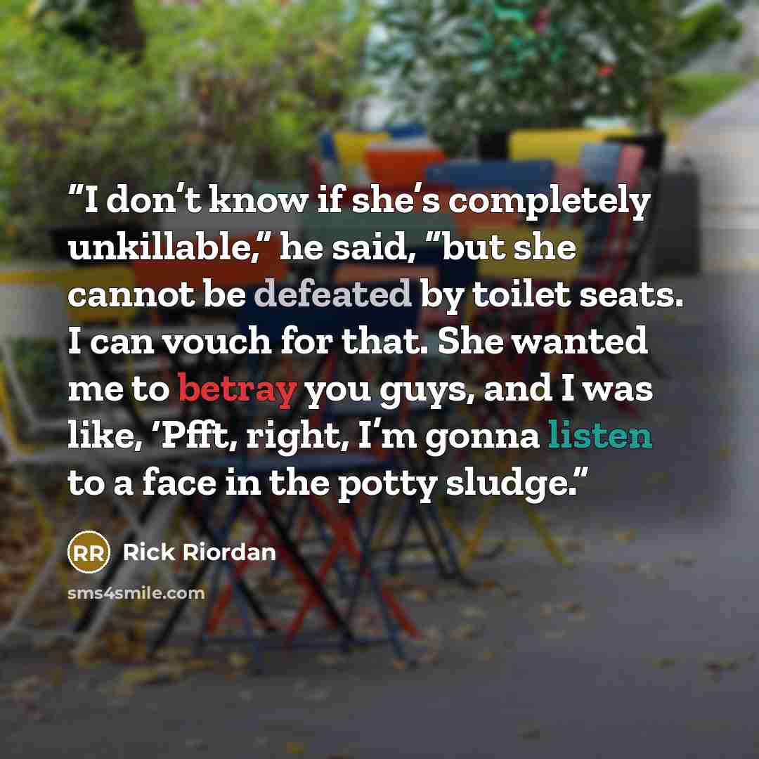 “I don’t know if she’s completely unkillable,” he said, “but she cannot be defeated by toilet seats. I can vouch for that. She wanted me to betray you guys, and I was like, ‘Pfft, right, I’m gonna listen to a face in the potty sludge.” quote by Rick Riordan