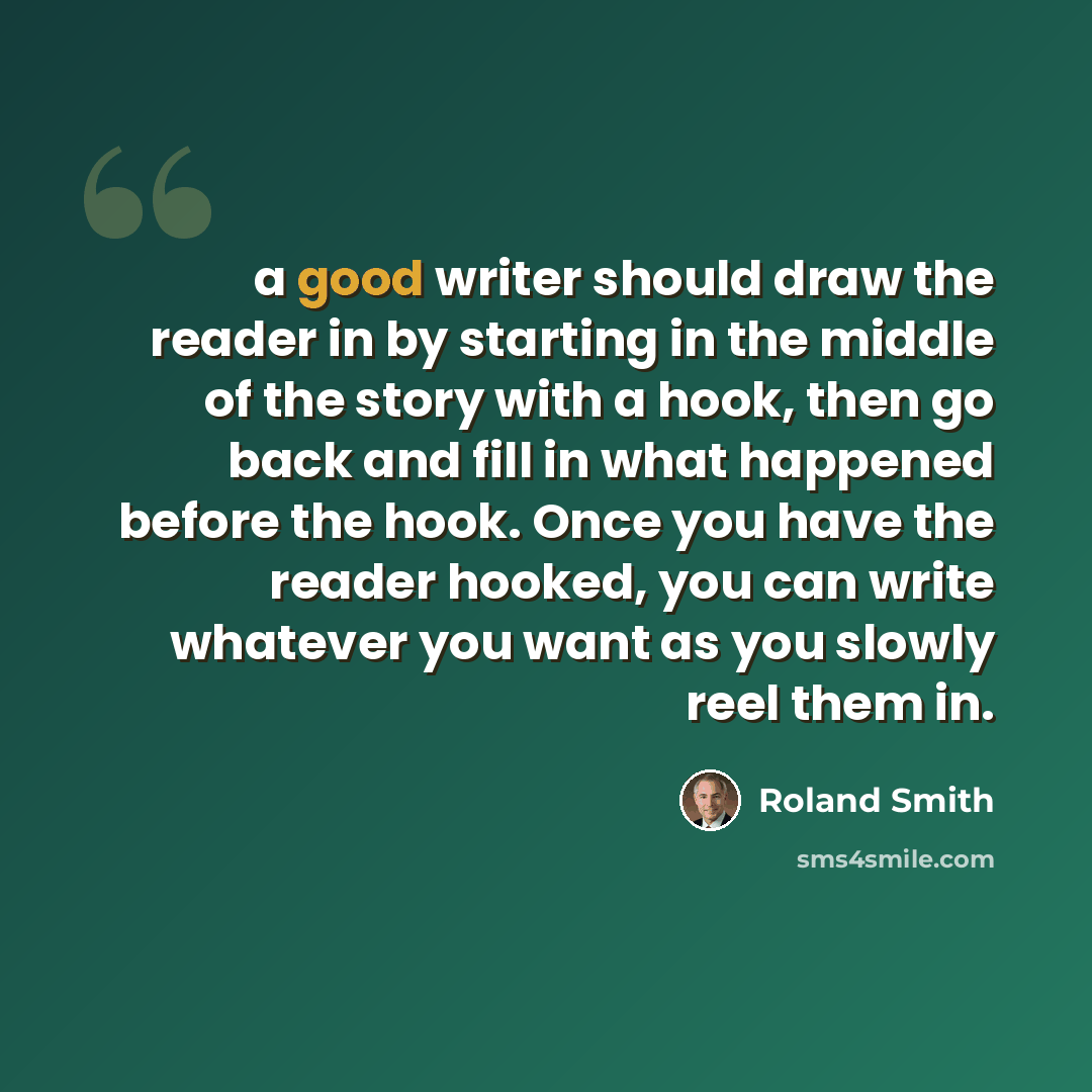 “a good writer should draw the reader in by starting in the middle of the story with a hook, then go back and fill in what happened before the hook. Once you have the reader hooked, you can write whatever you want as you slowly reel them in.” quote by Roland Smith