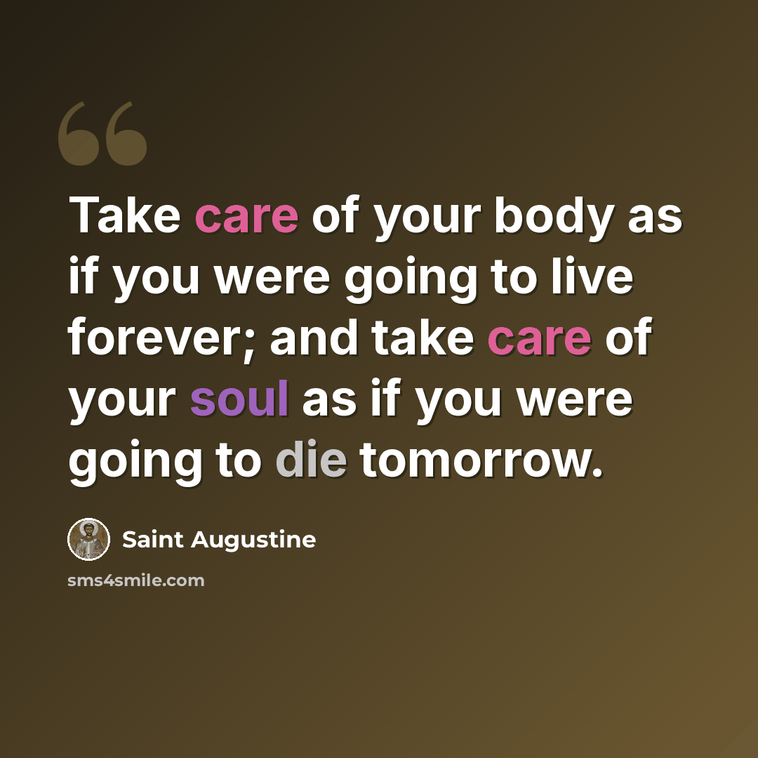 “Take care of your body as if you were going to live forever; and take care of your soul as if you were going to die tomorrow.” quote by Saint Augustine