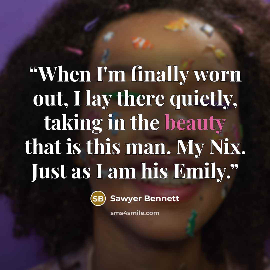 “When I'm finally worn out, I lay there quietly, taking in the beauty that is this man. My Nix. Just as I am his Emily.” quote by Sawyer Bennett