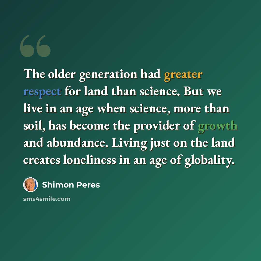 “The older generation had greater respect for land than science. But we live in an age when science, more than soil, has become the provider of growth and abundance. Living just on the land creates loneliness in an age of globality.” quote by Shimon Peres