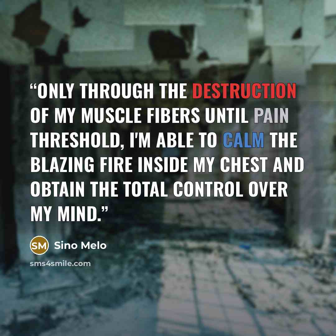 “Only through the Destruction of my Muscle Fibers until Pain Threshold, I'm able to calm the blazing Fire inside my Chest and obtain the total Control over my Mind.” quote by Sino Melo