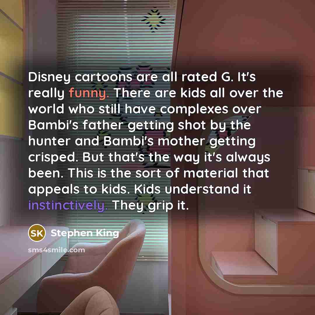 “Disney cartoons are all rated G. It's really funny. There are kids all over the world who still have complexes over Bambi's father getting shot by the hunter and Bambi's mother getting crisped. But that's the way it's always been. This is the sort of material that appeals to kids. Kids understand…” quote by Stephen King