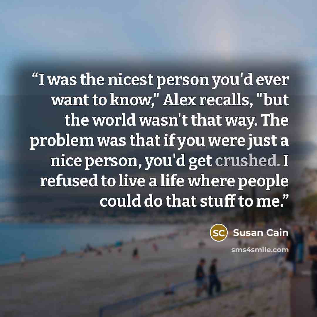 “I was the nicest person you'd ever want to know," Alex recalls, "but the world wasn't that way. The problem was that if you were just a nice person, you'd get crushed. I refused to live a life where people could do that stuff to me.” quote by Susan Cain