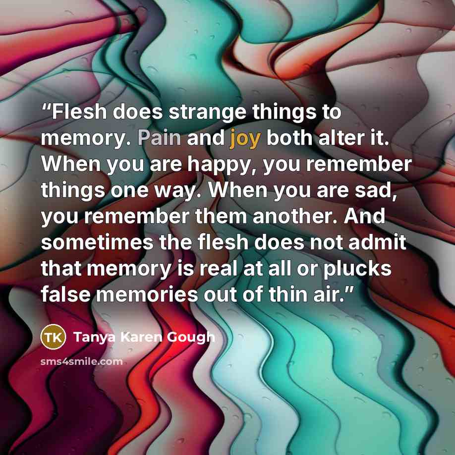 “Flesh does strange things to memory. Pain and joy both alter it. When you are happy, you remember things one way. When you are sad, you remember them another. And sometimes the flesh does not admit that memory is real at all or plucks false memories out of thin air.” quote by Tanya Karen Gough