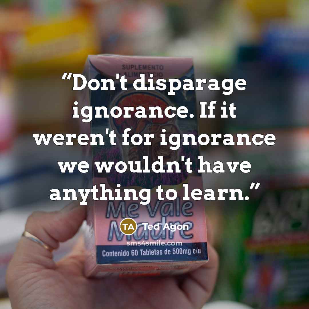 “Don't disparage ignorance. If it weren't for ignorance we wouldn't have anything to learn.” quote by Ted Agon