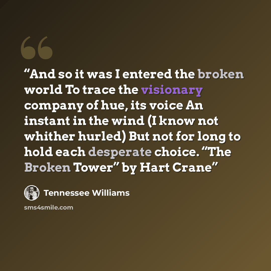 “And so it was I entered the broken world To trace the visionary company of hue, its voice An instant in the wind (I know not whither hurled) But not for long to hold each desperate choice. “The Broken Tower” by Hart Crane” quote by Tennessee Williams