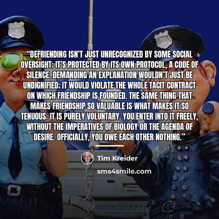 “Defriending isn’t just unrecognized by some social oversight; it’s protected by its own protocol, a code of silence. Demanding an explanation wouldn’t just be undignified; it would violate the whole tacit contract on which friendship is founded. The same thing that makes friendship so valuable is…” quote by Tim Kreider
