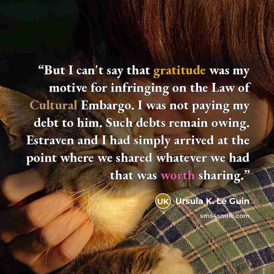 “But I can't say that gratitude was my motive for infringing on the Law of Cultural Embargo. I was not paying my debt to him. Such debts remain owing. Estraven and I had simply arrived at the point where we shared whatever we had that was worth sharing.” quote by Ursula K. Le Guin