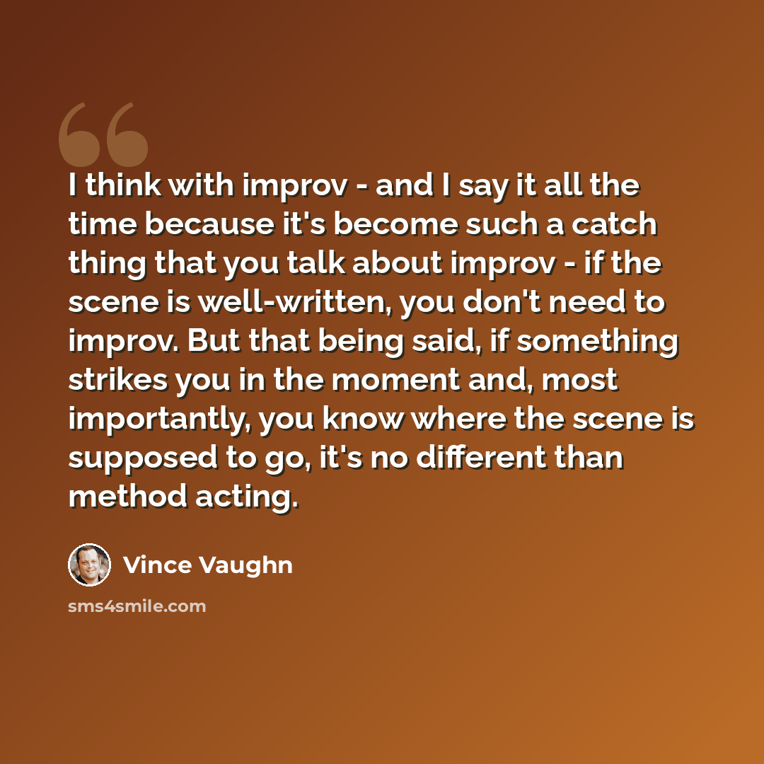 “I think with improv - and I say it all the time because it's become such a catch thing that you talk about improv - if the scene is well-written, you don't need to improv. But that being said, if something strikes you in the moment and, most importantly, you know where the scene is supposed to go…” quote by Vince Vaughn