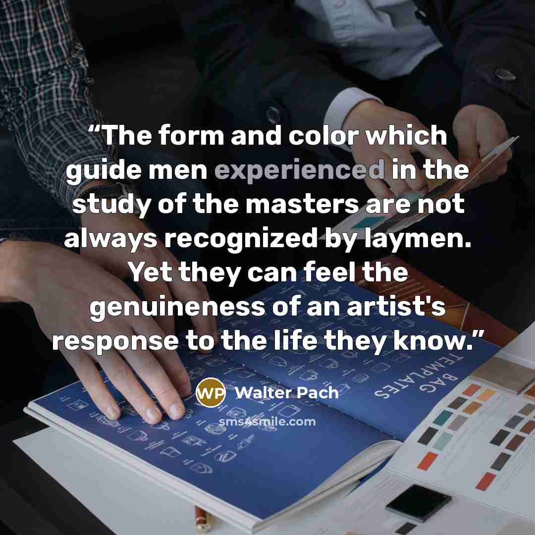 “The form and color which guide men experienced in the study of the masters are not always recognized by laymen. Yet they can feel the genuineness of an artist's response to the life they know.” quote by Walter Pach
