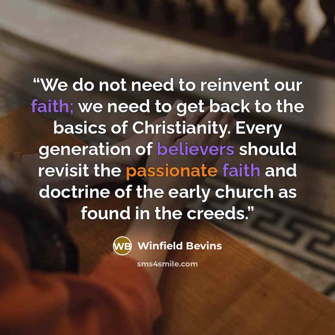 “We do not need to reinvent our faith; we need to get back to the basics of Christianity. Every generation of believers should revisit the passionate faith and doctrine of the early church as found in the creeds.” quote by Winfield Bevins