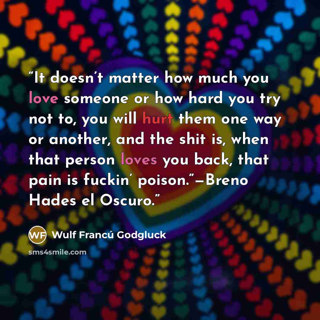 “It doesn’t matter how much you love someone or how hard you try not to, you will hurt them one way or another, and the shit is, when that person loves you back, that pain is fuckin’ poison.”—Breno Hades el Oscuro.” quote by Wulf Francú Godgluck