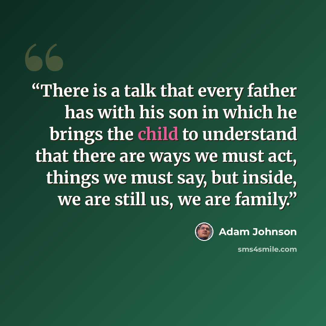 “There is a talk that every father has with his son in which he brings the child to understand that there are ways we must act, things we must say, but inside, we are still us, we are family.” quote by Adam Johnson