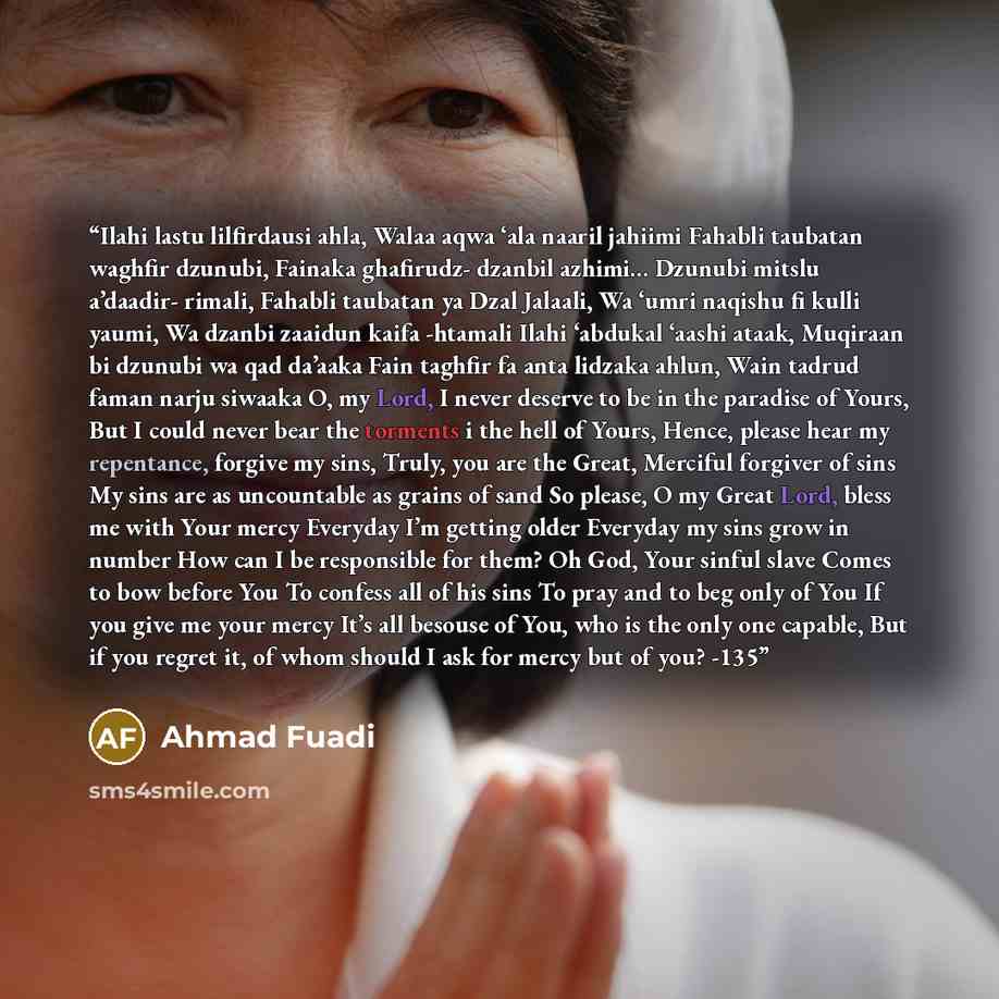 “Ilahi lastu lilfirdausi ahla, Walaa aqwa ‘ala naaril jahiimi Fahabli taubatan waghfir dzunubi, Fainaka ghafirudz- dzanbil azhimi... Dzunubi mitslu a’daadir- rimali, Fahabli taubatan ya Dzal Jalaali, Wa ‘umri naqishu fi kulli yaumi, Wa dzanbi zaaidun kaifa -htamali Ilahi ‘abdukal ‘aashi ataak…” quote by Ahmad Fuadi