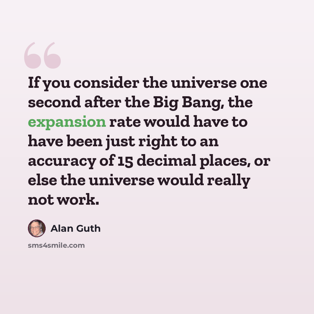“If you consider the universe one second after the Big Bang, the expansion rate would have to have been just right to an accuracy of 15 decimal places, or else the universe would really not work.” quote by Alan Guth