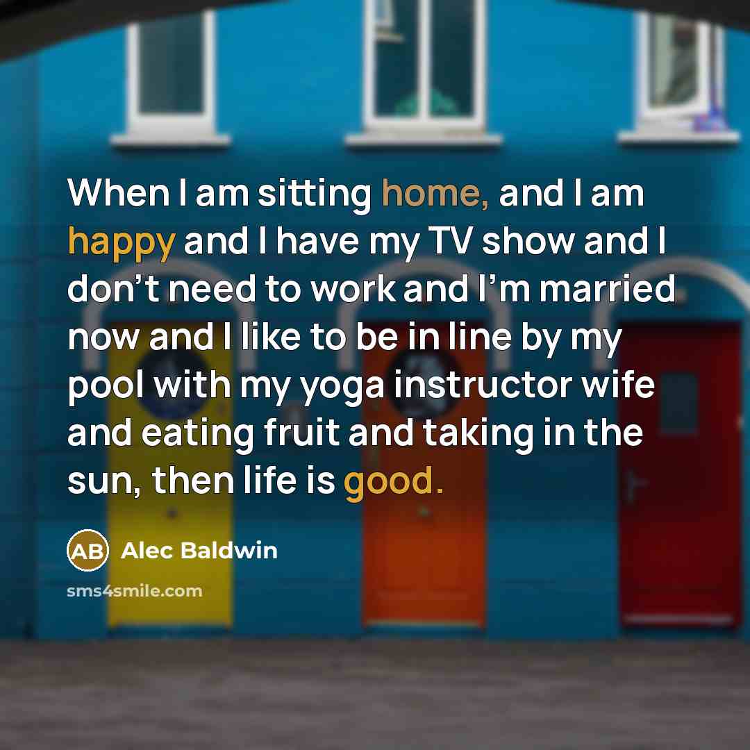 “When I am sitting home, and I am happy and I have my TV show and I don't need to work and I'm married now and I like to be in line by my pool with my yoga instructor wife and eating fruit and taking in the sun, then life is good.” quote by Alec Baldwin