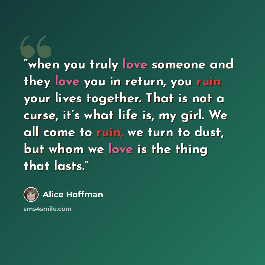 “when you truly love someone and they love you in return, you ruin your lives together. That is not a curse, it’s what life is, my girl. We all come to ruin, we turn to dust, but whom we love is the thing that lasts.” quote by Alice Hoffman