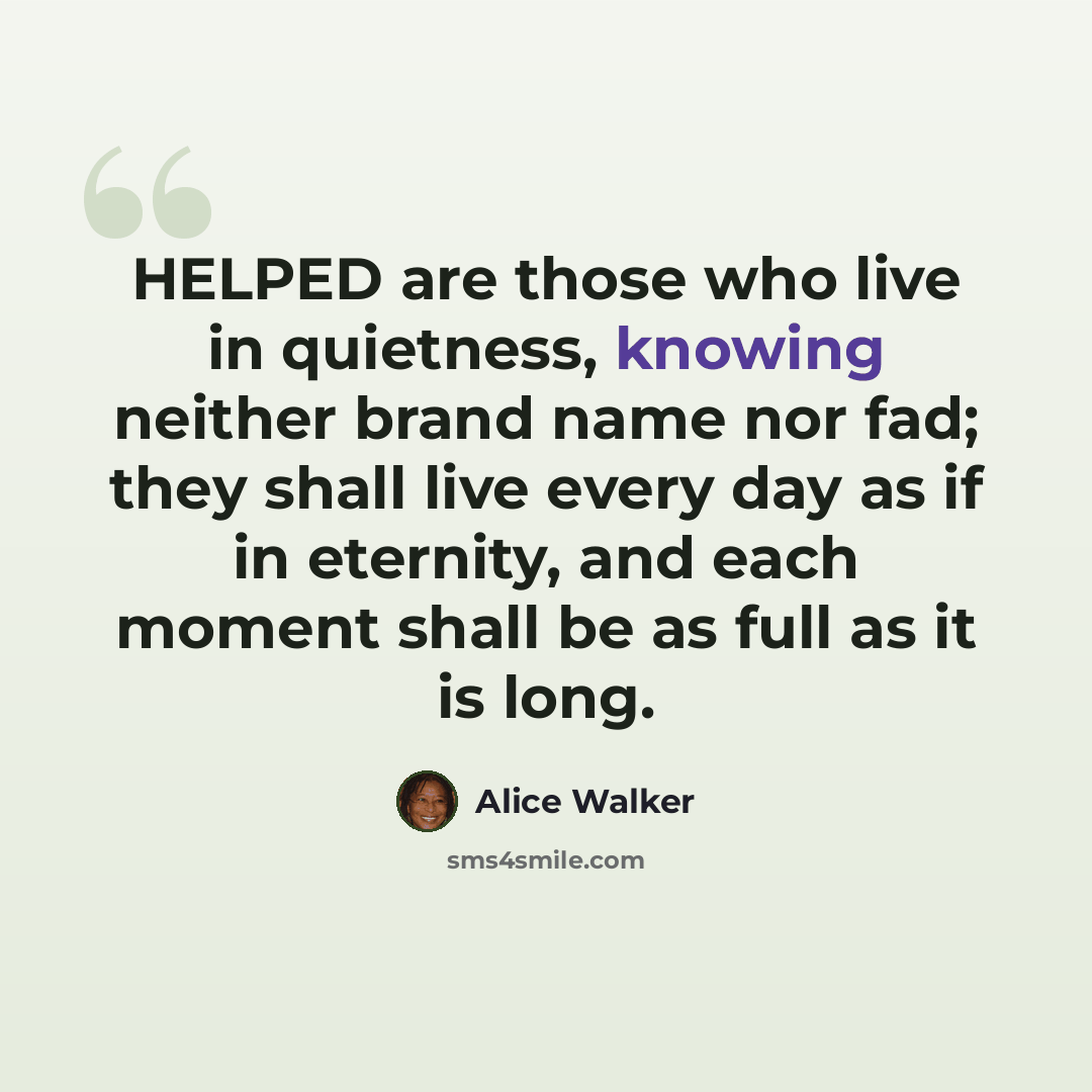 “HELPED are those who live in quietness, knowing neither brand name nor fad; they shall live every day as if in eternity, and each moment shall be as full as it is long.” quote by Alice Walker