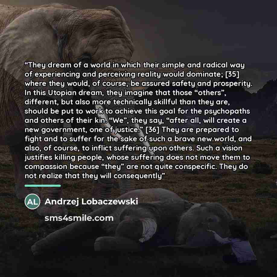 “They dream of a world in which their simple and radical way of experiencing and perceiving reality would dominate; [35] where they would, of course, be assured safety and prosperity. In this Utopian dream, they imagine that those “others”, different, but also more technically skillful than they…” quote by Andrzej Lobaczewski