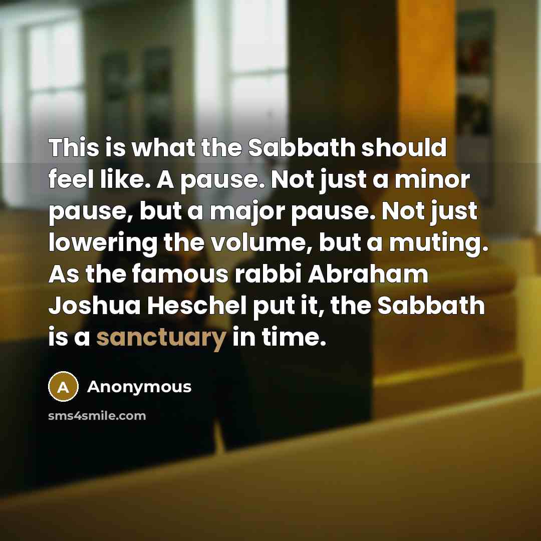 “This is what the Sabbath should feel like. A pause. Not just a minor pause, but a major pause. Not just lowering the volume, but a muting. As the famous rabbi Abraham Joshua Heschel put it, the Sabbath is a sanctuary in time.” quote by Anonymous