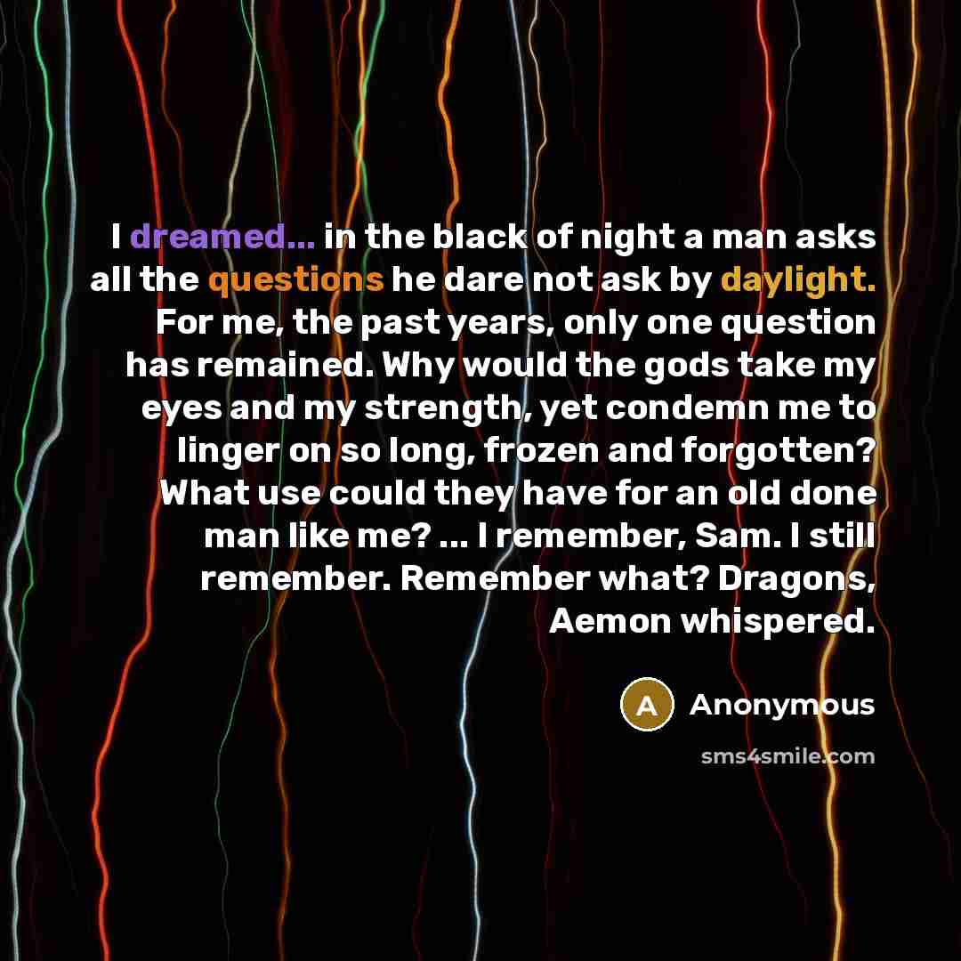“I dreamed... in the black of night a man asks all the questions he dare not ask by daylight. For me, the past years, only one question has remained. Why would the gods take my eyes and my strength, yet condemn me to linger on so long, frozen and forgotten? What use could they have for an old done…” quote by Anonymous