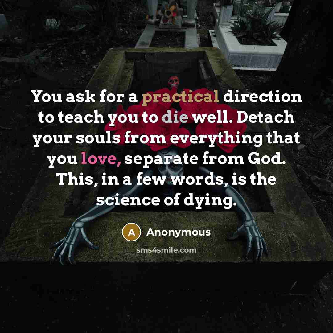“You ask for a practical direction to teach you to die well. Detach your souls from everything that you love, separate from God. This, in a few words, is the science of dying.” quote by Anonymous