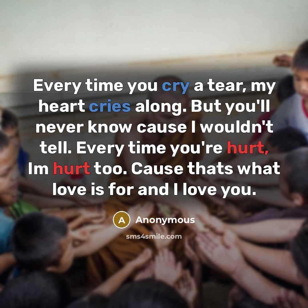“Every time you cry a tear, my heart cries along. But you'll never know cause I wouldn't tell. Every time you're hurt, Im hurt too. Cause thats what love is for and I love you.” quote by Anonymous