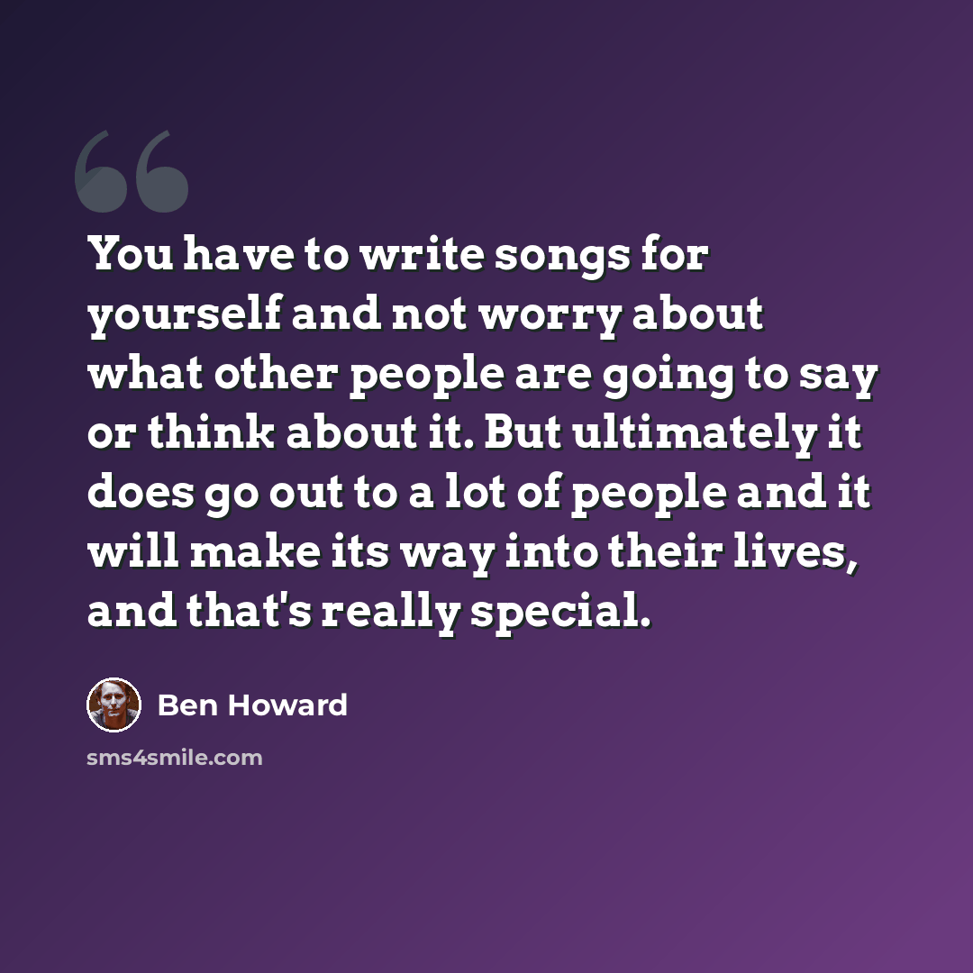 “You have to write songs for yourself and not worry about what other people are going to say or think about it. But ultimately it does go out to a lot of people and it will make its way into their lives, and that's really special.” quote by Ben Howard