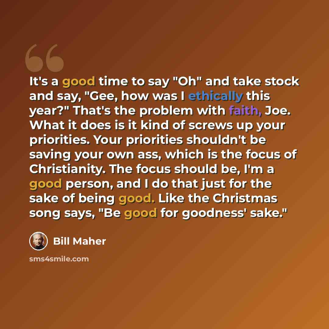 “It's a good time to say "Oh" and take stock and say, "Gee, how was I ethically this year?" That's the problem with faith, Joe. What it does is it kind of screws up your priorities. Your priorities shouldn't be saving your own ass, which is the focus of Christianity. The focus should be, I'm a good…” quote by Bill Maher