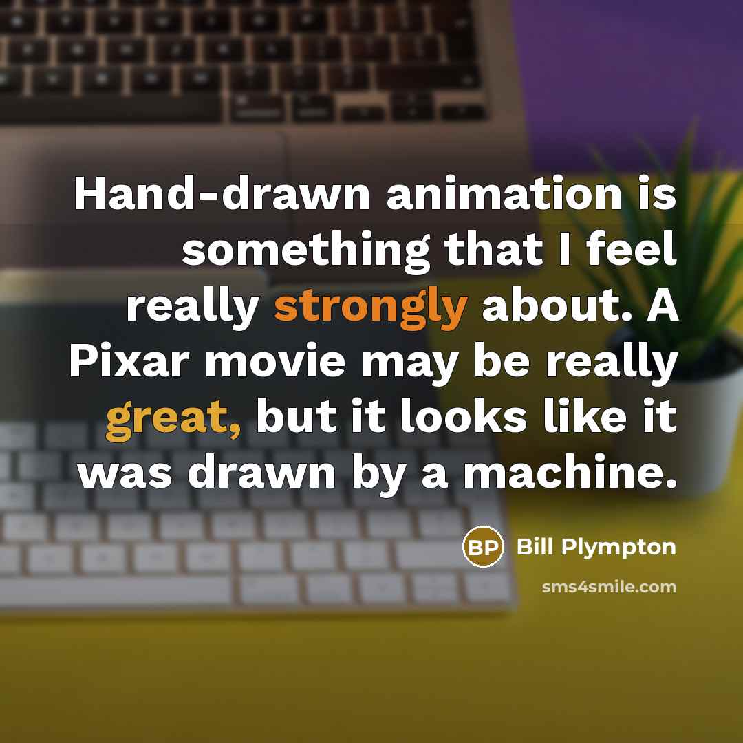 “Hand-drawn animation is something that I feel really strongly about. A Pixar movie may be really great, but it looks like it was drawn by a machine.” quote by Bill Plympton