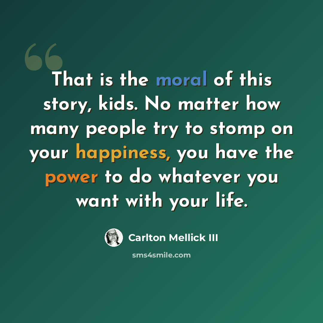 “That is the moral of this story, kids. No matter how many people try to stomp on your happiness, you have the power to do whatever you want with your life.” quote by Carlton Mellick III