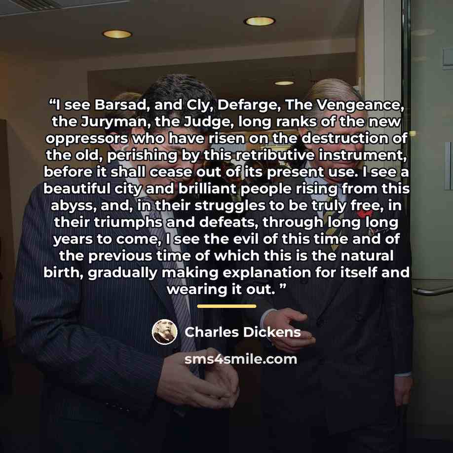 “I see Barsad, and Cly, Defarge, The Vengeance, the Juryman, the Judge, long ranks of the new oppressors who have risen on the destruction of the old, perishing by this retributive instrument, before it shall cease out of its present use. I see a beautiful city and brilliant people rising from this…” quote by Charles Dickens