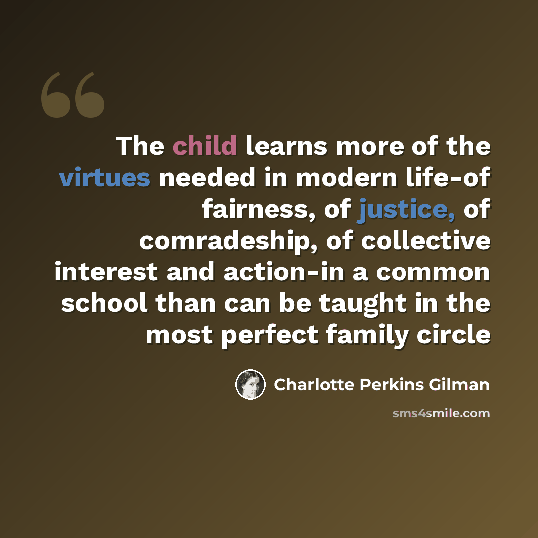 “The child learns more of the virtues needed in modern life-of fairness, of justice, of comradeship, of collective interest and action-in a common school than can be taught in the most perfect family circle” quote by Charlotte Perkins Gilman
