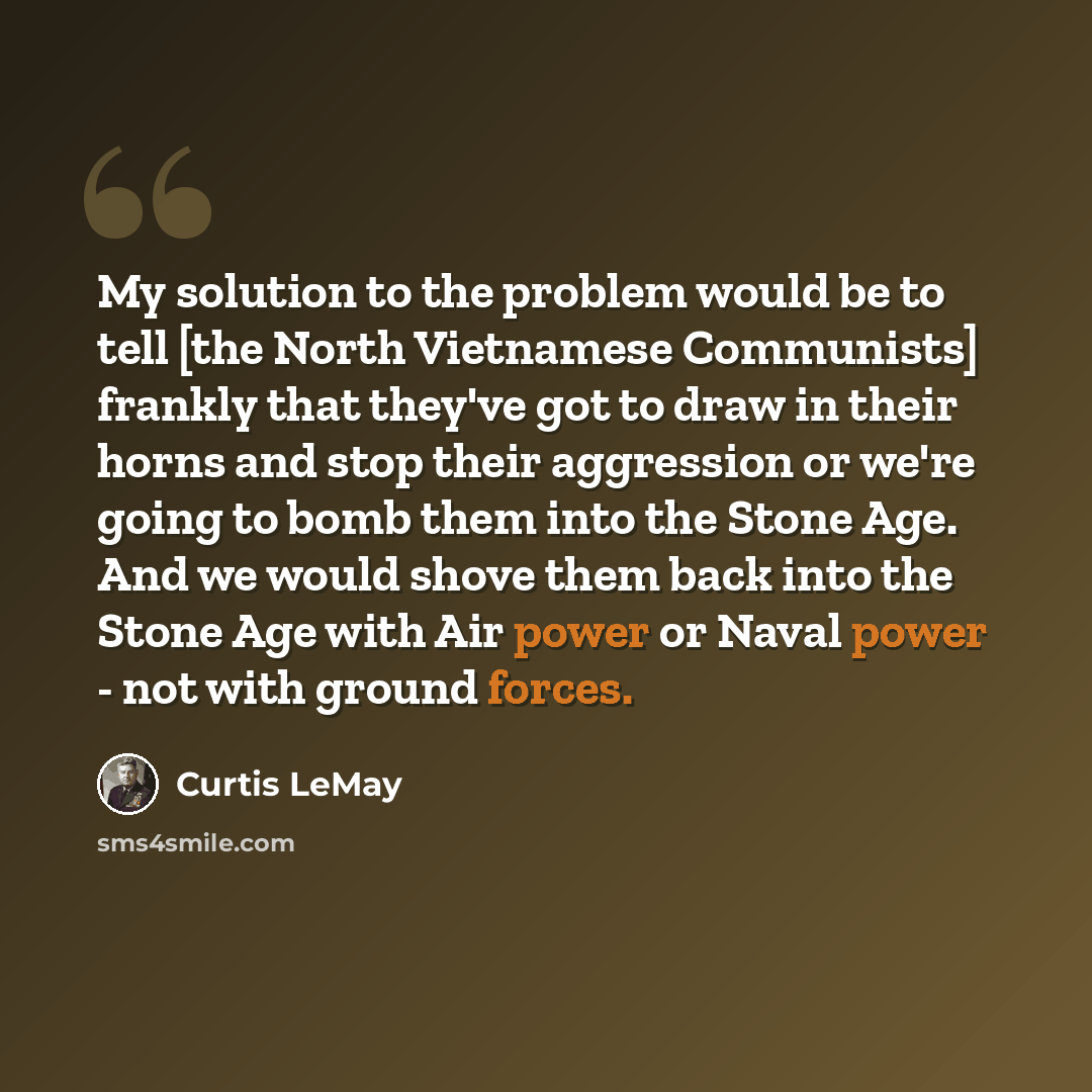 “My solution to the problem would be to tell [the North Vietnamese Communists] frankly that they've got to draw in their horns and stop their aggression or we're going to bomb them into the Stone Age. And we would shove them back into the Stone Age with Air power or Naval power - not with ground…” quote by Curtis LeMay