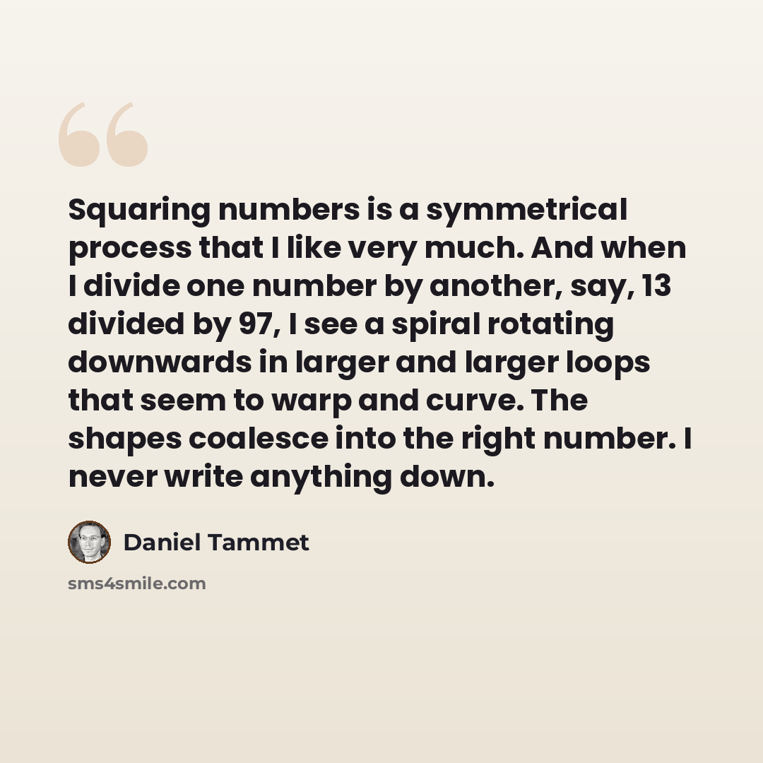 “Squaring numbers is a symmetrical process that I like very much. And when I divide one number by another, say, 13 divided by 97, I see a spiral rotating downwards in larger and larger loops that seem to warp and curve. The shapes coalesce into the right number. I never write anything down.” quote by Daniel Tammet