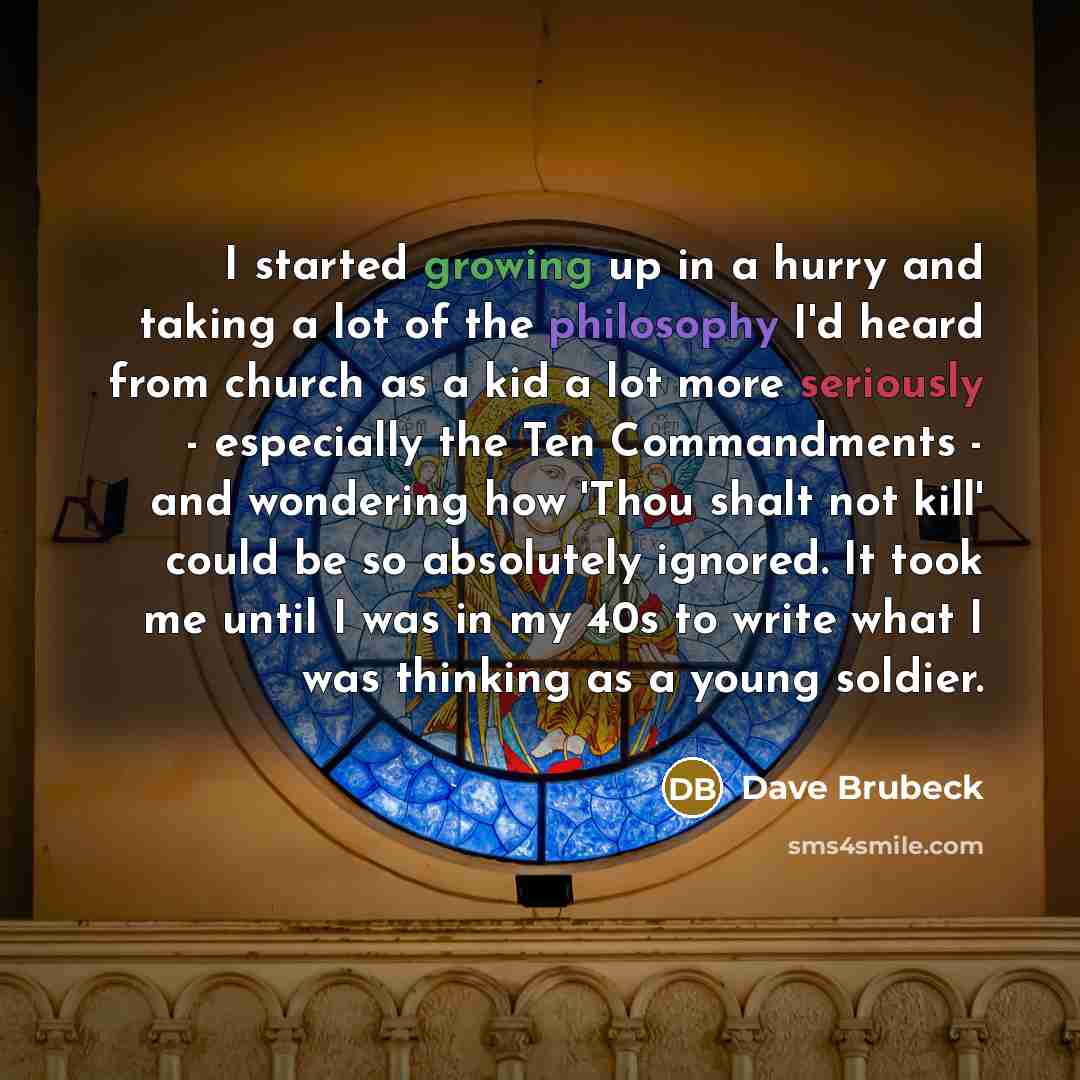 “I started growing up in a hurry and taking a lot of the philosophy I'd heard from church as a kid a lot more seriously - especially the Ten Commandments - and wondering how 'Thou shalt not kill' could be so absolutely ignored. It took me until I was in my 40s to write what I was thinking as a…” quote by Dave Brubeck