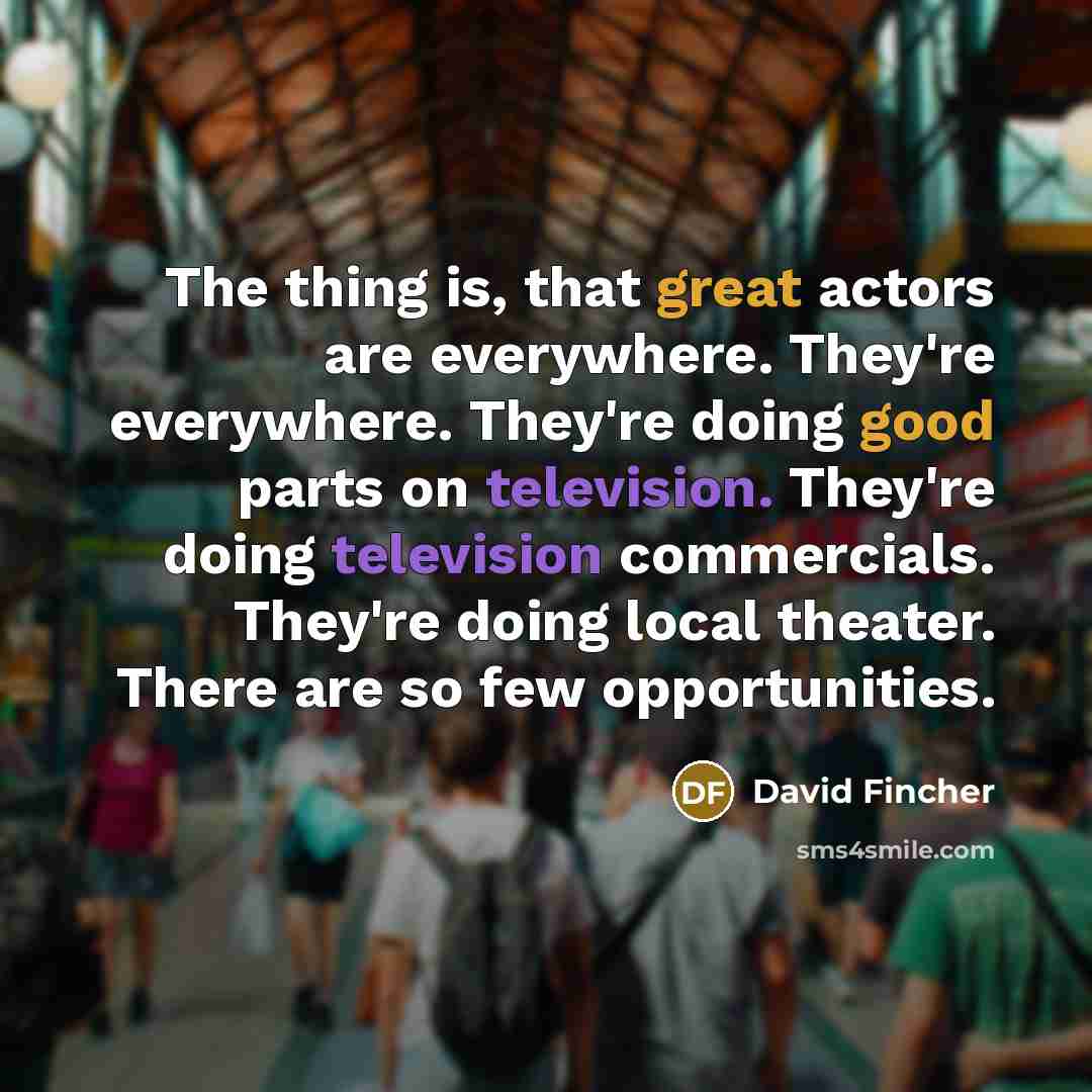 “The thing is, that great actors are everywhere. They're everywhere. They're doing good parts on television. They're doing television commercials. They're doing local theater. There are so few opportunities.” quote by David Fincher