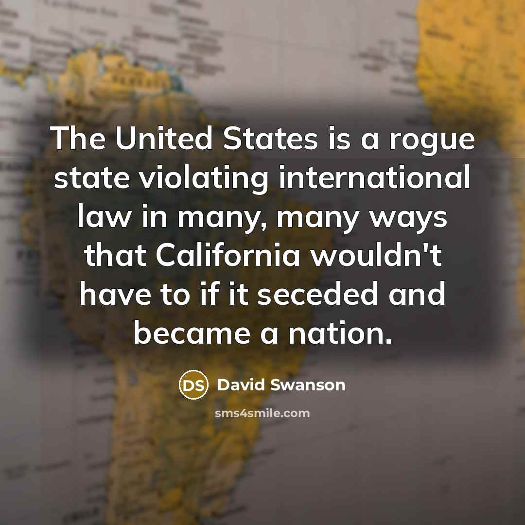 “The United States is a rogue state violating international law in many, many ways that California wouldn't have to if it seceded and became a nation.” quote by David Swanson