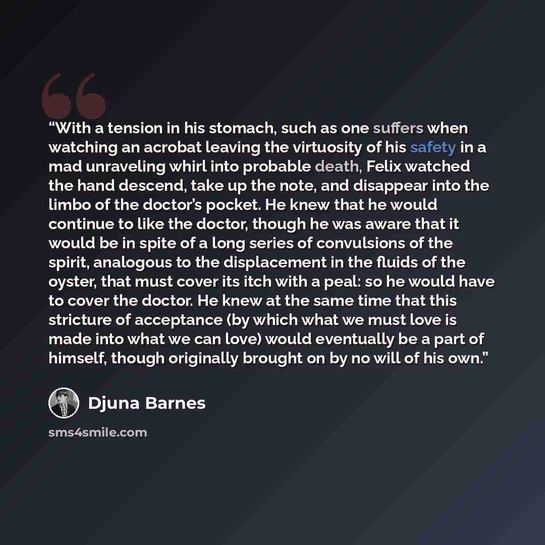 “With a tension in his stomach, such as one suffers when watching an acrobat leaving the virtuosity of his safety in a mad unraveling whirl into probable death, Felix watched the hand descend, take up the note, and disappear into the limbo of the doctor’s pocket. He knew that he would continue to…” quote by Djuna Barnes