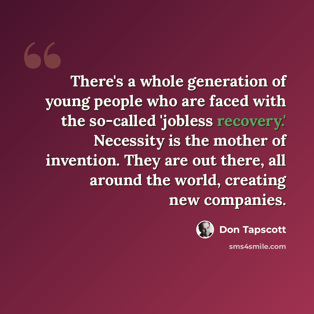 “There's a whole generation of young people who are faced with the so-called 'jobless recovery.' Necessity is the mother of invention. They are out there, all around the world, creating new companies.” quote by Don Tapscott