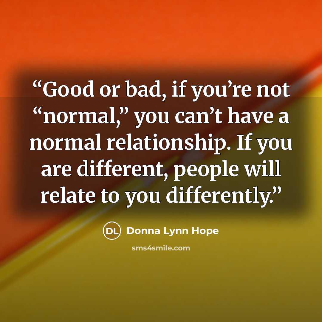 “Good or bad, if you’re not “normal,” you can’t have a normal relationship. If you are different, people will relate to you differently.” quote by Donna Lynn Hope