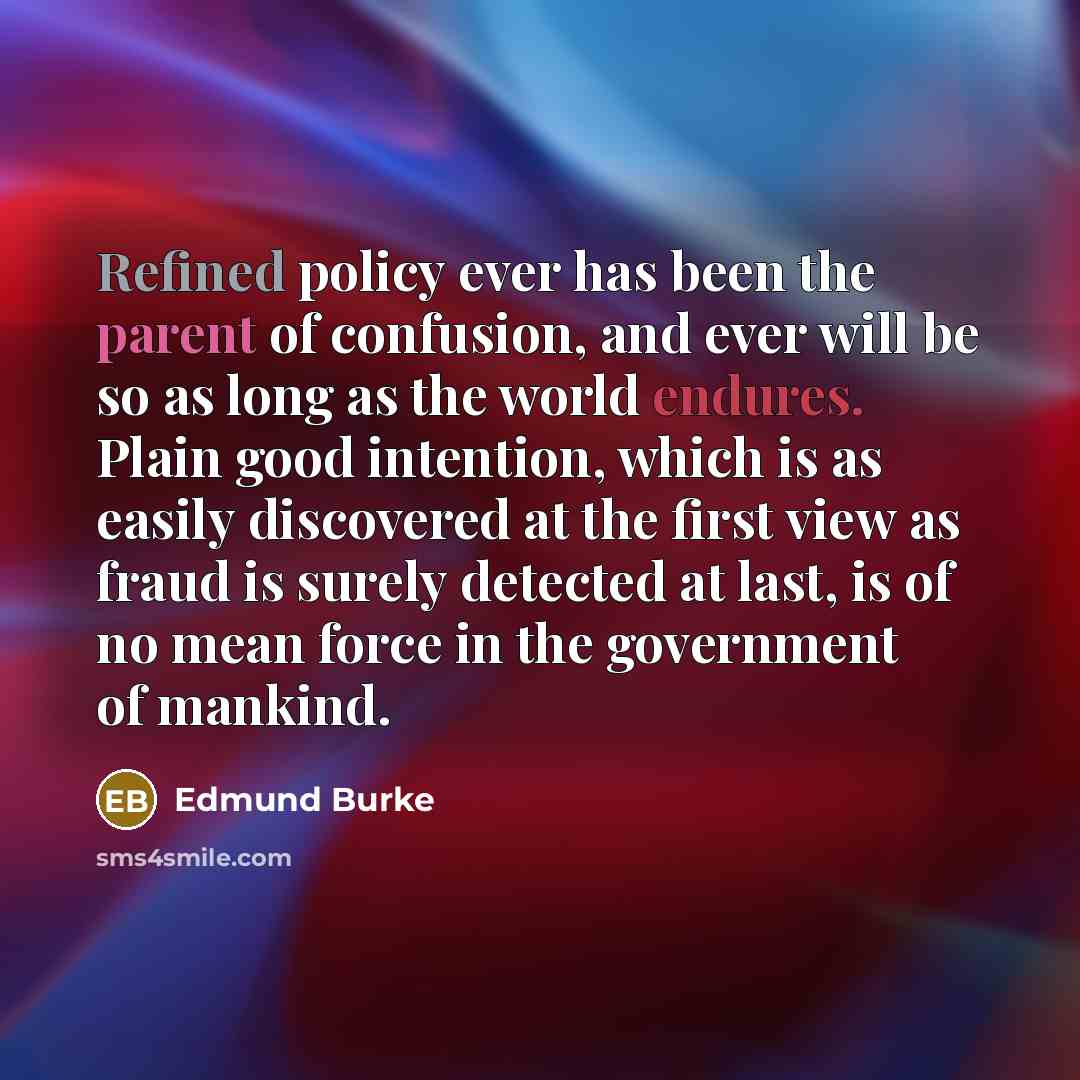 “Refined policy ever has been the parent of confusion, and ever will be so as long as the world endures. Plain good intention, which is as easily discovered at the first view as fraud is surely detected at last, is of no mean force in the government of mankind.” quote by Edmund Burke